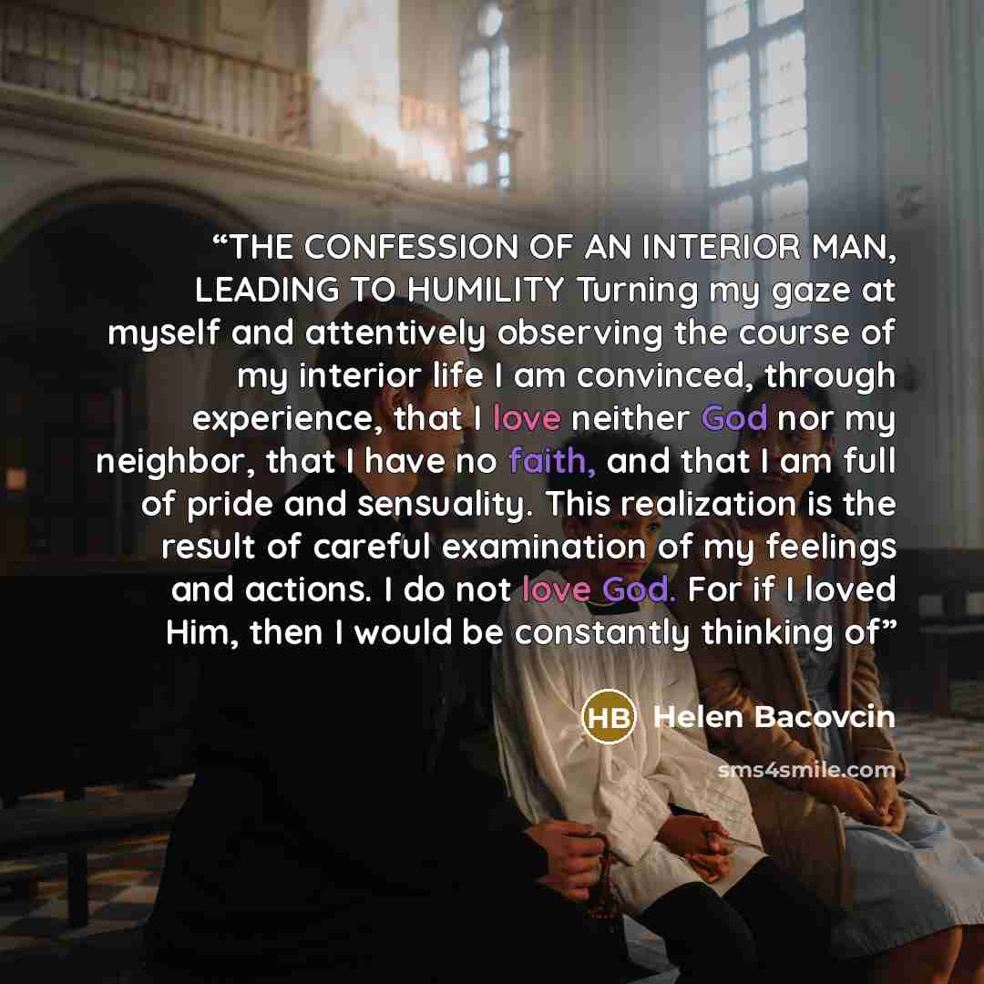 “THE CONFESSION OF AN INTERIOR MAN, LEADING TO HUMILITY Turning my gaze at myself and attentively observing the course of my interior life I am convinced, through experience, that I love neither God nor my neighbor, that I have no faith, and that I am full of pride and sensuality. This realization…” quote by Helen Bacovcin