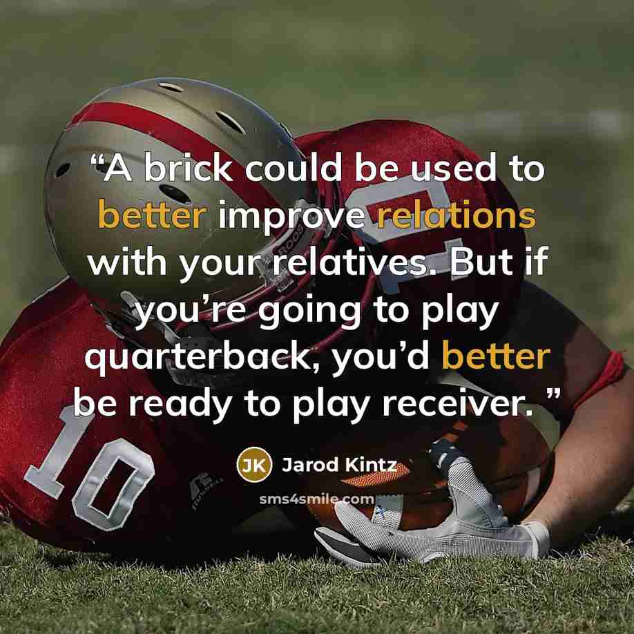 “A brick could be used to better improve relations with your relatives. But if you’re going to play quarterback, you’d better be ready to play receiver.” quote by Jarod Kintz