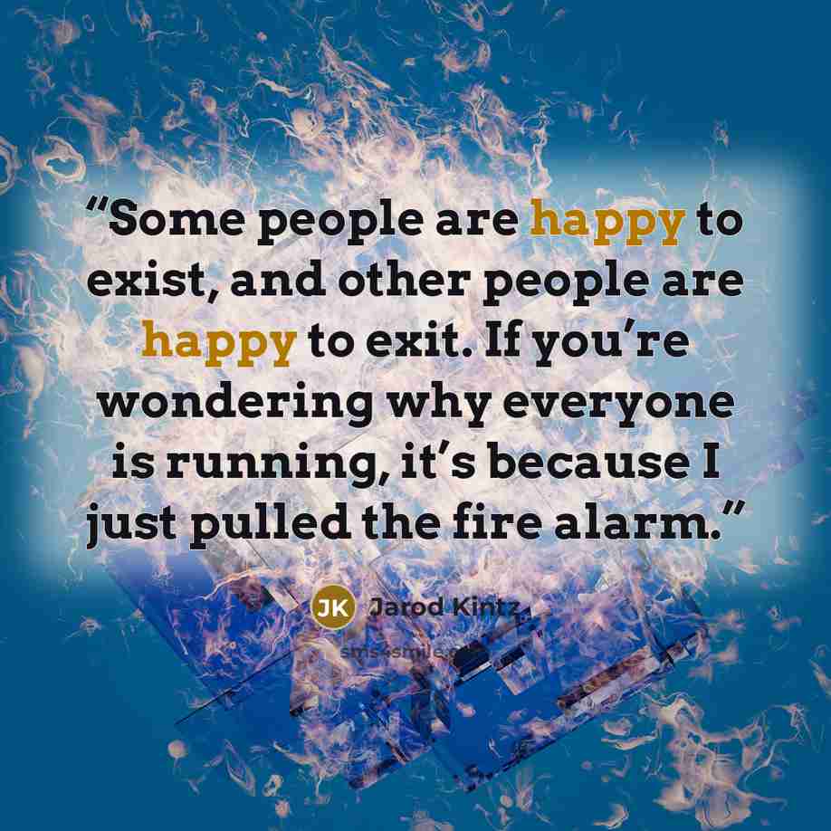 “Some people are happy to exist, and other people are happy to exit. If you’re wondering why everyone is running, it’s because I just pulled the fire alarm.” quote by Jarod Kintz