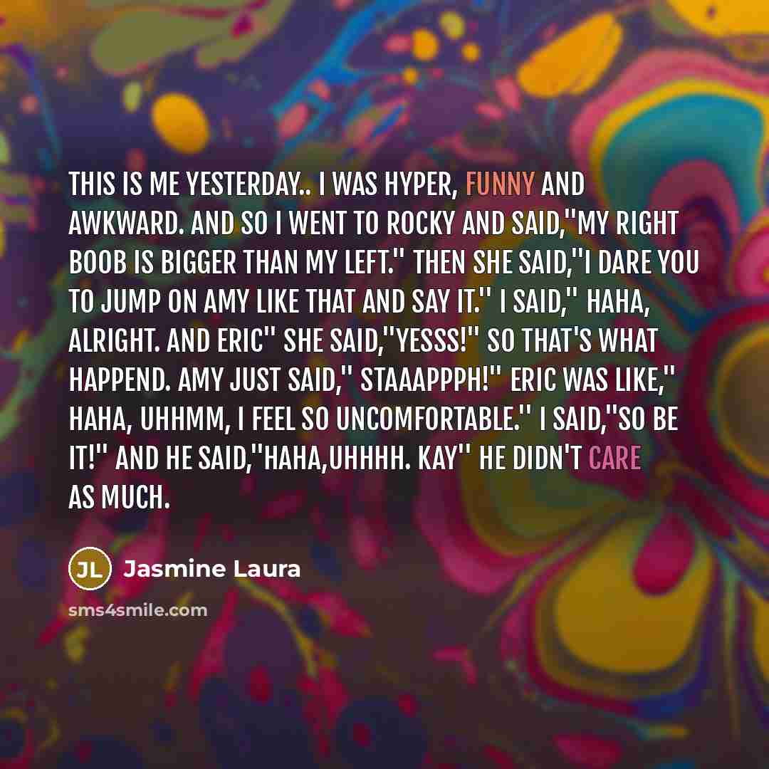 “This is me yesterday.. I was hyper, funny and awkward. And so I went to Rocky and said,''My right boob is bigger than my left.'' Then she said,''I dare you to jump on Amy like that and say it.'' I said,'' Haha, Alright. And Eric'' She said,''YESSS!'' So that's what happend. Amy just said,''…” quote by Jasmine Laura