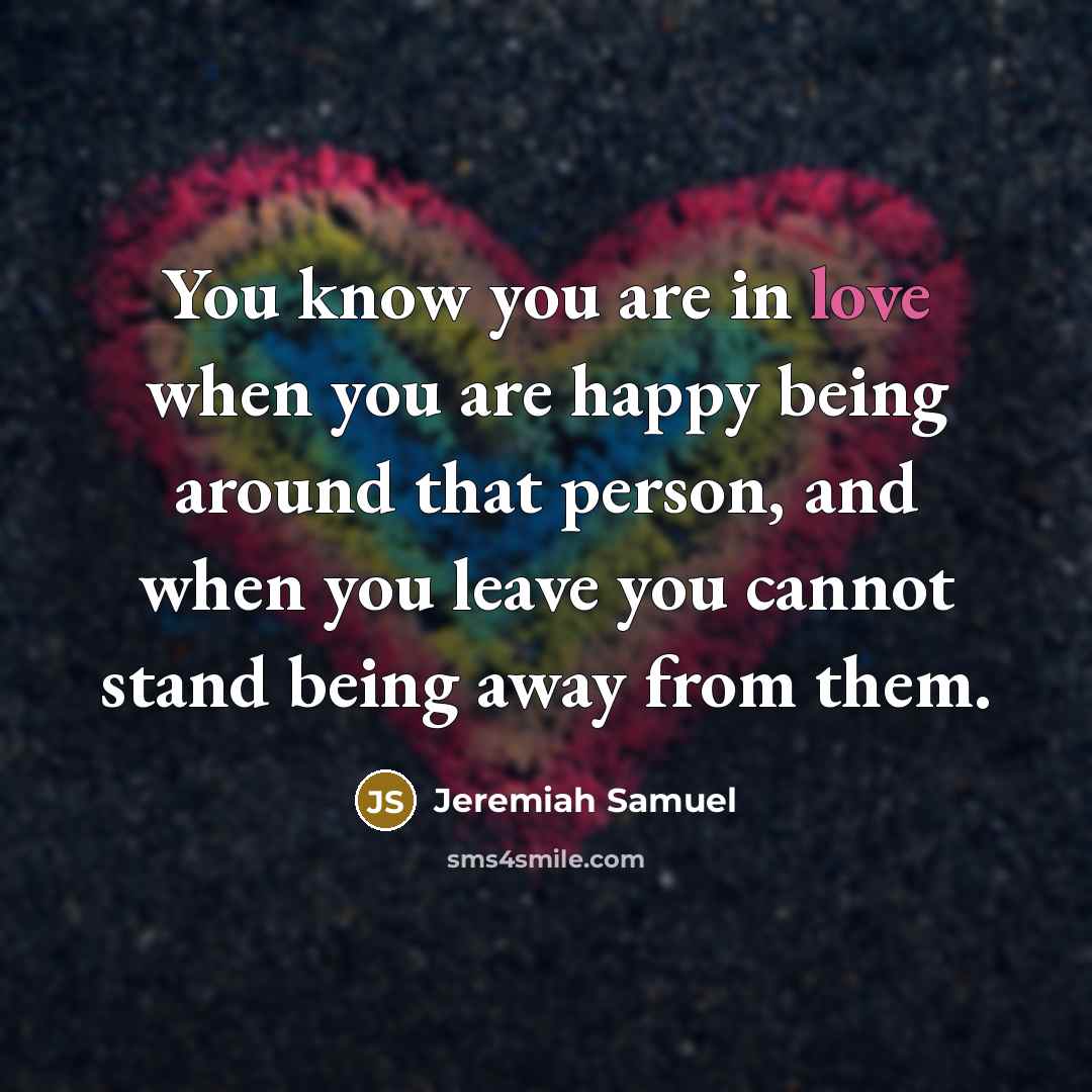 “You know you are in love when you are happy being around that person, and when you leave you cannot stand being away from them.” quote by Jeremiah Samuel