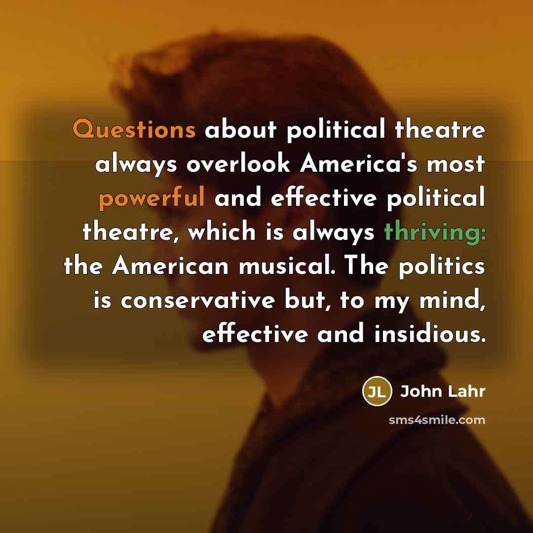 “Questions about political theatre always overlook America's most powerful and effective political theatre, which is always thriving: the American musical. The politics is conservative but, to my mind, effective and insidious.” quote by John Lahr