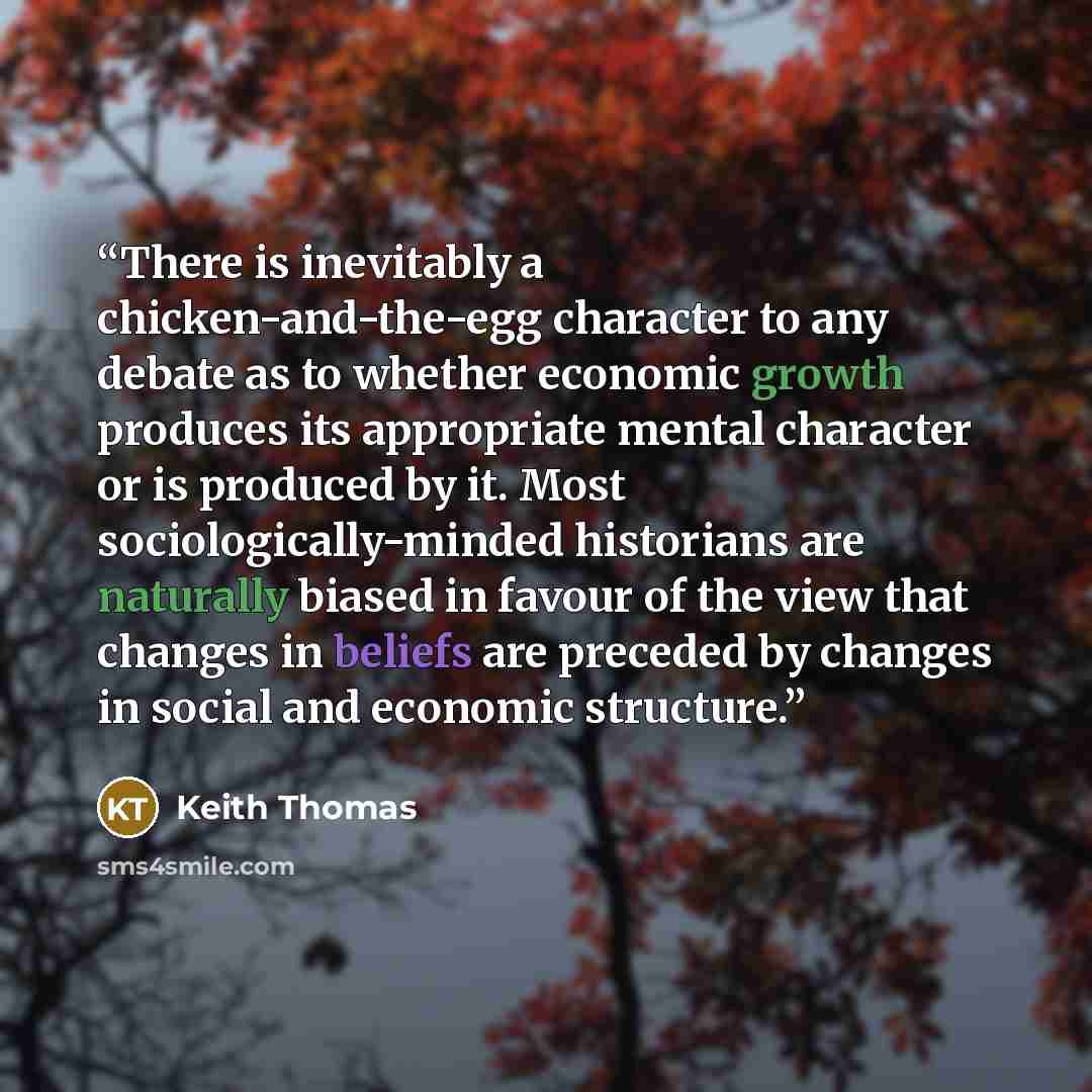 “There is inevitably a chicken-and-the-egg character to any debate as to whether economic growth produces its appropriate mental character or is produced by it. Most sociologically-minded historians are naturally biased in favour of the view that changes in beliefs are preceded by changes in social…” quote by Keith Thomas