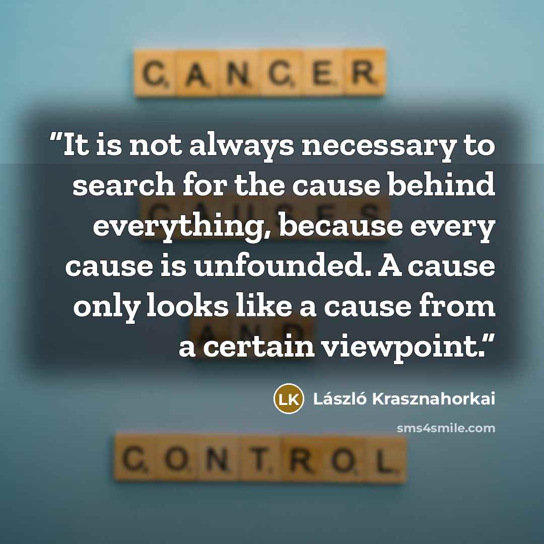 “It is not always necessary to search for the cause behind everything, because every cause is unfounded. A cause only looks like a cause from a certain viewpoint.” quote by László Krasznahorkai