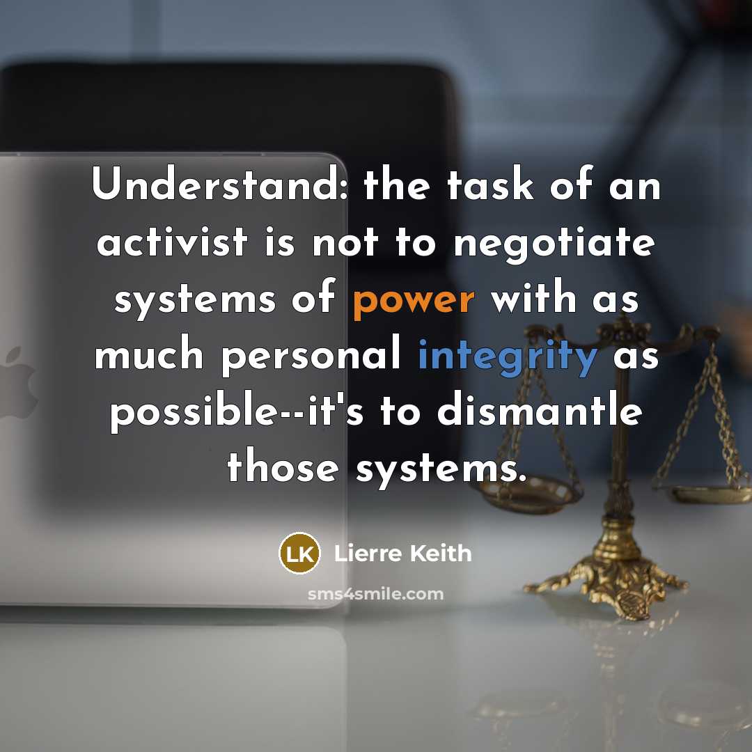 “Understand: the task of an activist is not to negotiate systems of power with as much personal integrity as possible--it's to dismantle those systems.” quote by Lierre Keith