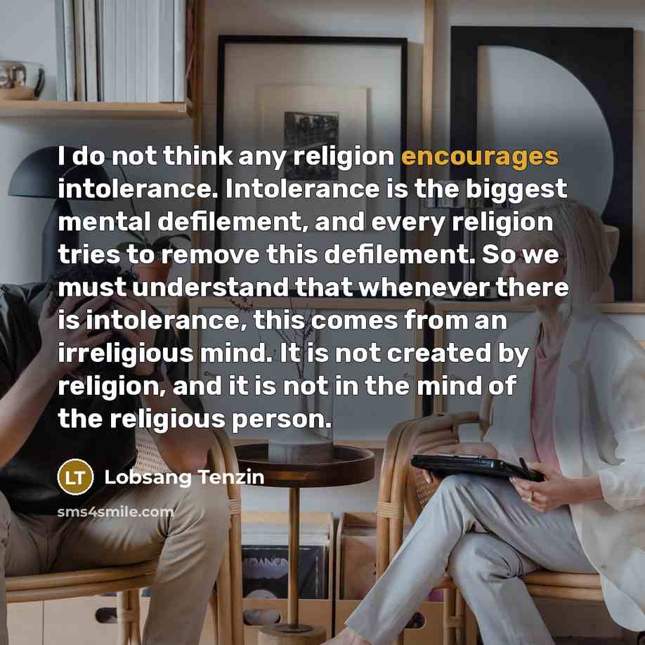 “I do not think any religion encourages intolerance. Intolerance is the biggest mental defilement, and every religion tries to remove this defilement. So we must understand that whenever there is intolerance, this comes from an irreligious mind. It is not created by religion, and it is not in the…” quote by Lobsang Tenzin