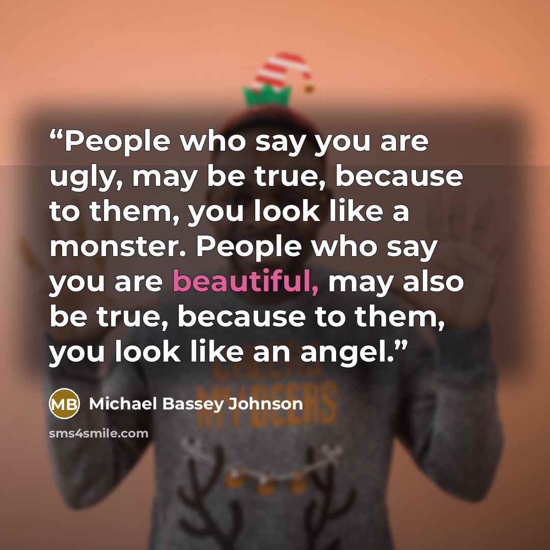 “People who say you are ugly, may be true, because to them, you look like a monster. People who say you are beautiful, may also be true, because to them, you look like an angel.” quote by Michael Bassey Johnson