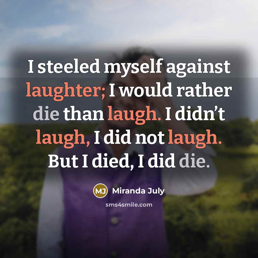 “I steeled myself against laughter; I would rather die than laugh. I didn’t laugh, I did not laugh. But I died, I did die.” quote by Miranda July