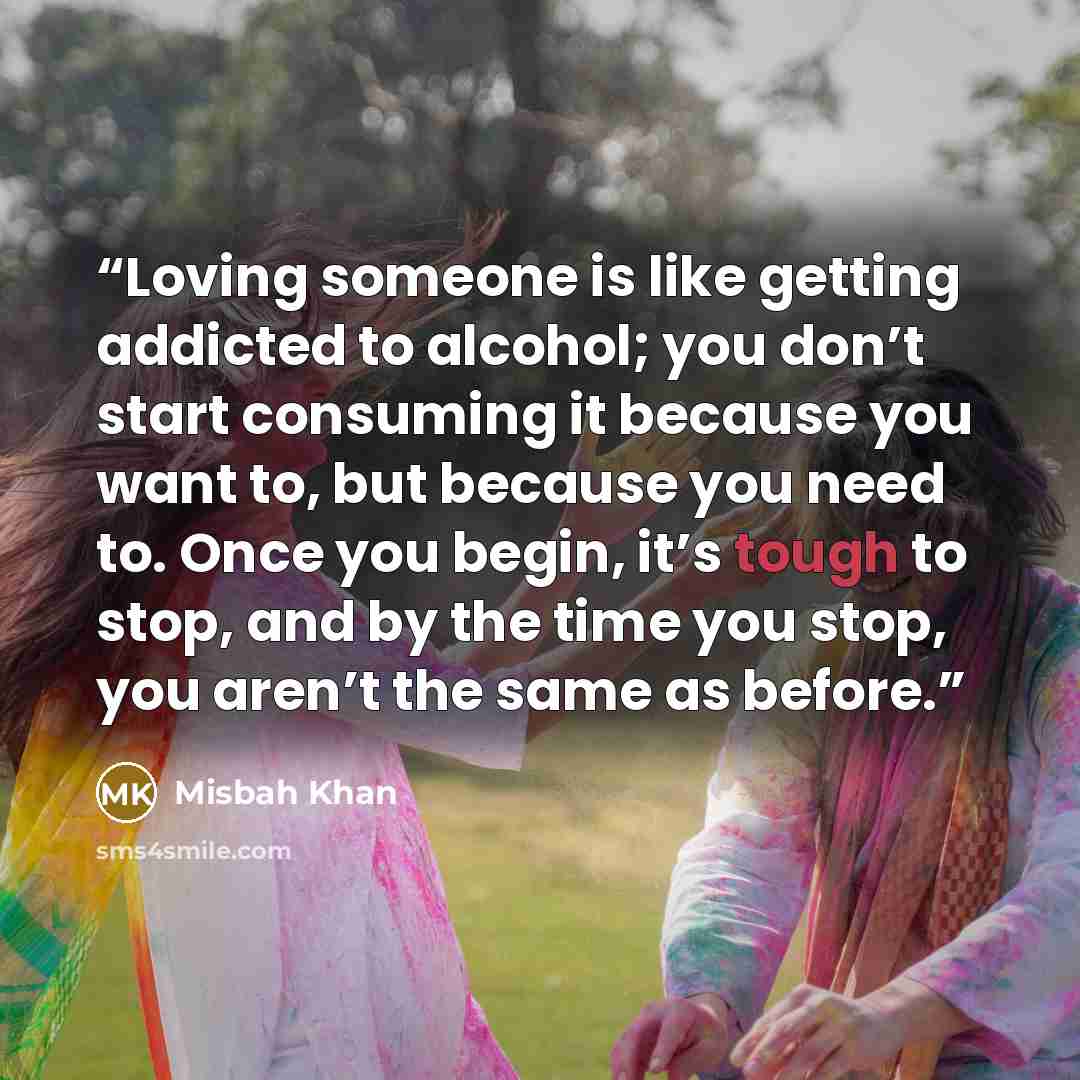 “Loving someone is like getting addicted to alcohol; you don’t start consuming it because you want to, but because you need to. Once you begin, it’s tough to stop, and by the time you stop, you aren’t the same as before.” quote by Misbah Khan