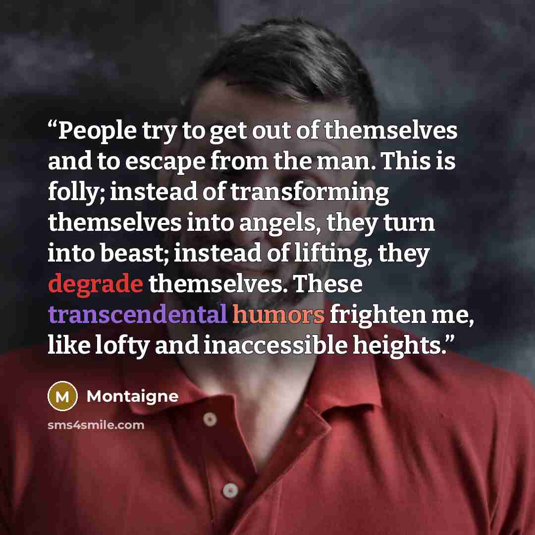 “People try to get out of themselves and to escape from the man. This is folly; instead of transforming themselves into angels, they turn into beast; instead of lifting, they degrade themselves. These transcendental humors frighten me, like lofty and inaccessible heights.” quote by Montaigne