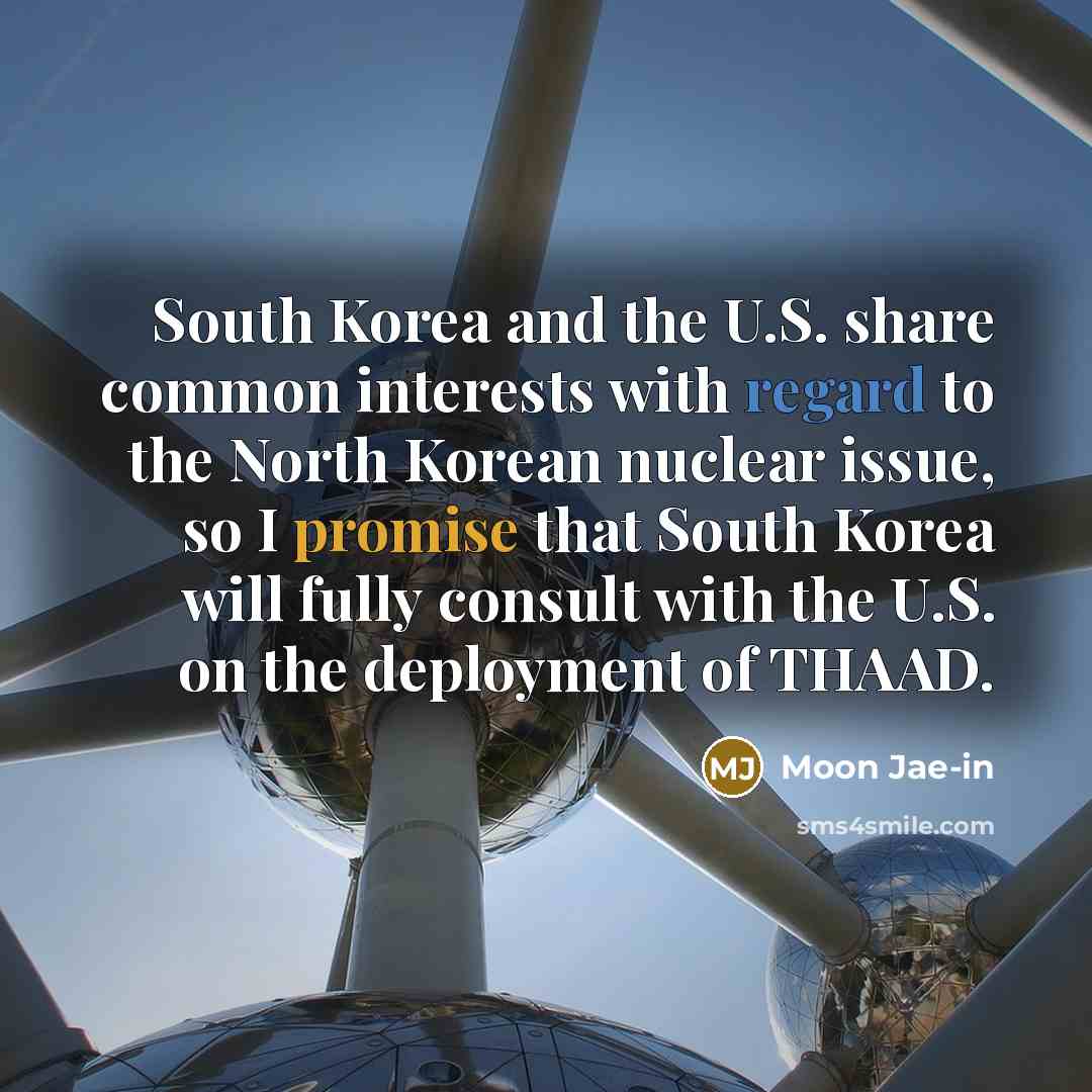 “South Korea and the U.S. share common interests with regard to the North Korean nuclear issue, so I promise that South Korea will fully consult with the U.S. on the deployment of THAAD.” quote by Moon Jae-in