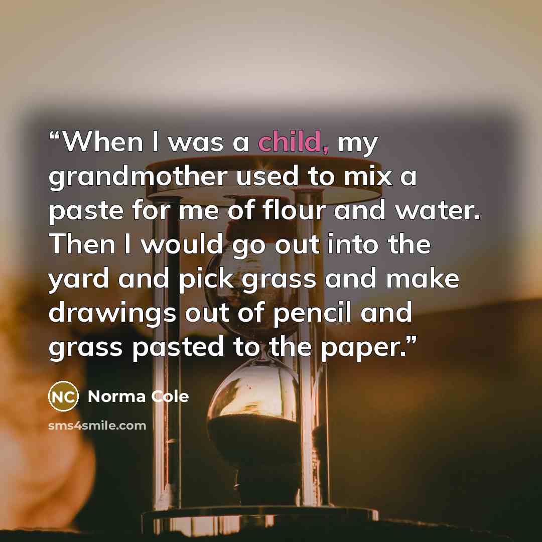 “When I was a child, my grandmother used to mix a paste for me of flour and water. Then I would go out into the yard and pick grass and make drawings out of pencil and grass pasted to the paper.” quote by Norma Cole