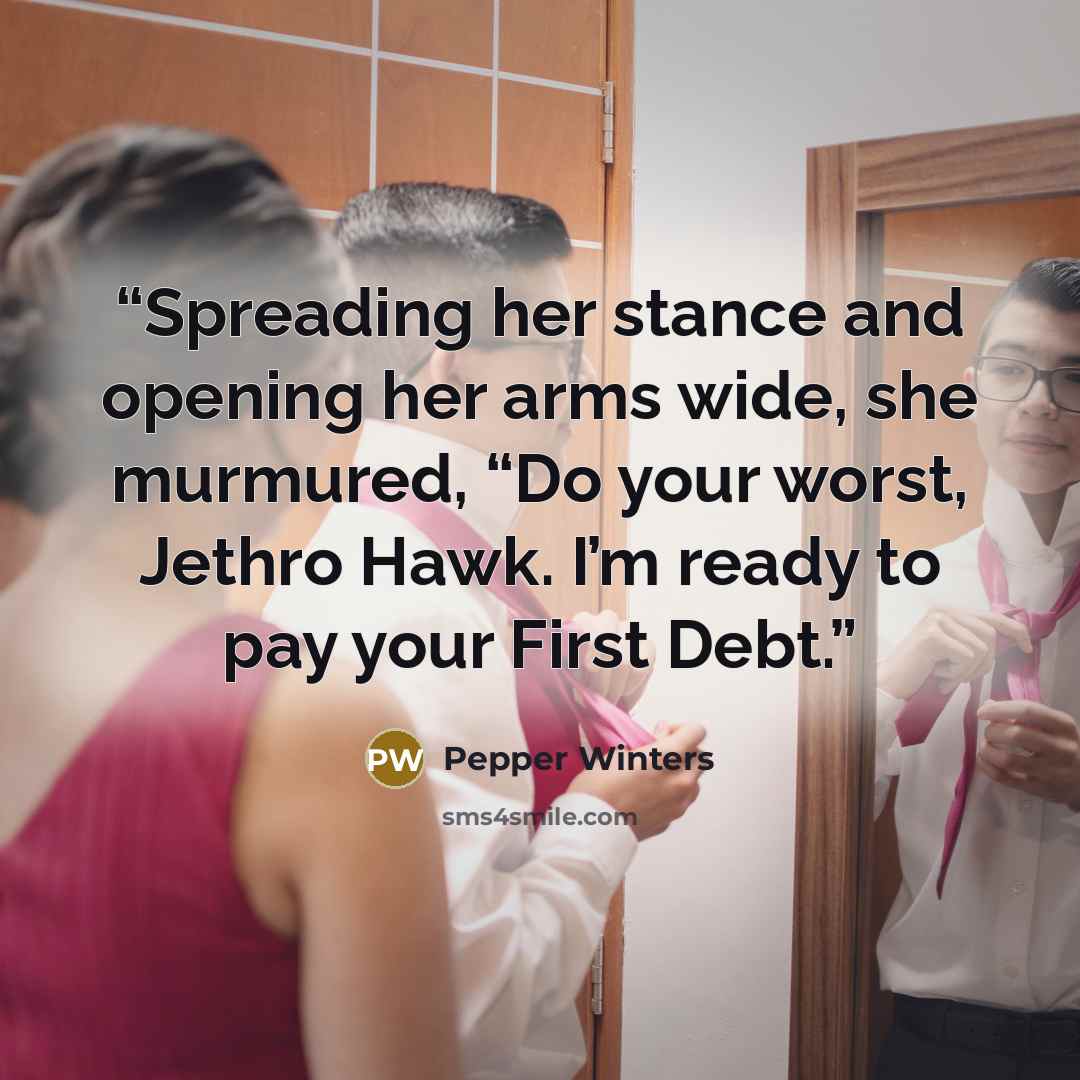 “Spreading her stance and opening her arms wide, she murmured, “Do your worst, Jethro Hawk. I’m ready to pay your First Debt.” quote by Pepper Winters