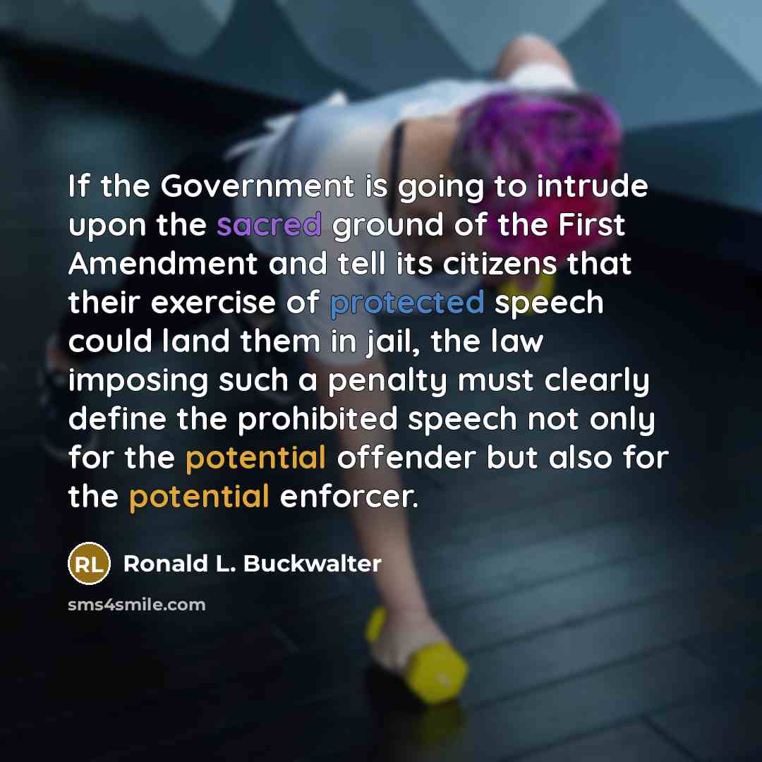 “If the Government is going to intrude upon the sacred ground of the First Amendment and tell its citizens that their exercise of protected speech could land them in jail, the law imposing such a penalty must clearly define the prohibited speech not only for the potential offender but also for the…” quote by Ronald L. Buckwalter