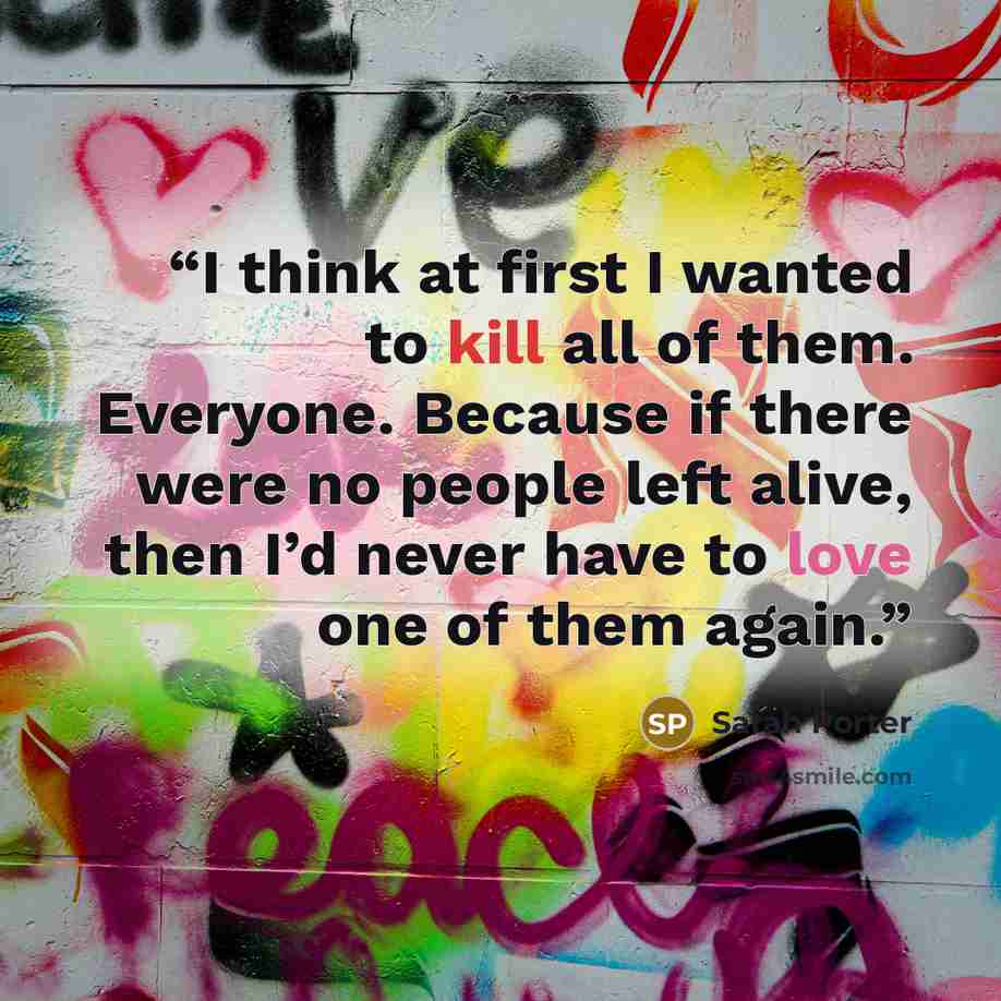 “I think at first I wanted to kill all of them. Everyone. Because if there were no people left alive, then I’d never have to love one of them again.” quote by Sarah Porter