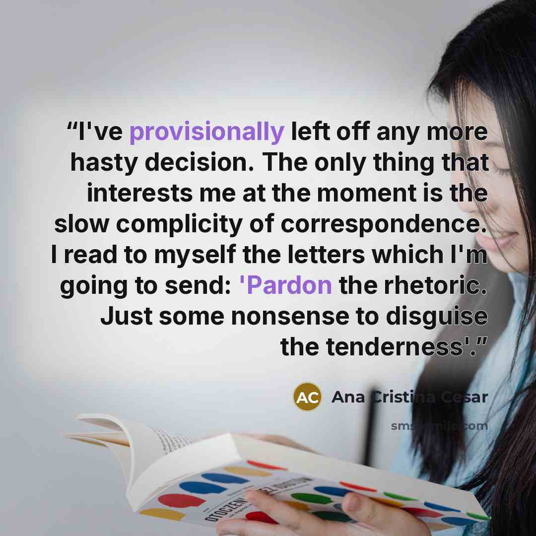 “I've provisionally left off any more hasty decision. The only thing that interests me at the moment is the slow complicity of correspondence. I read to myself the letters which I'm going to send: 'Pardon the rhetoric. Just some nonsense to disguise the tenderness'.” quote by Ana Cristina Cesar