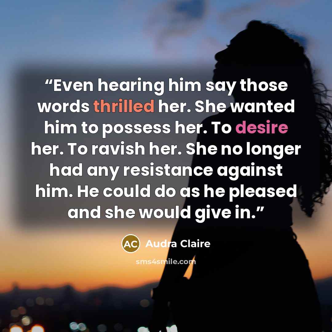 “Even hearing him say those words thrilled her. She wanted him to possess her. To desire her. To ravish her. She no longer had any resistance against him. He could do as he pleased and she would give in.” quote by Audra Claire