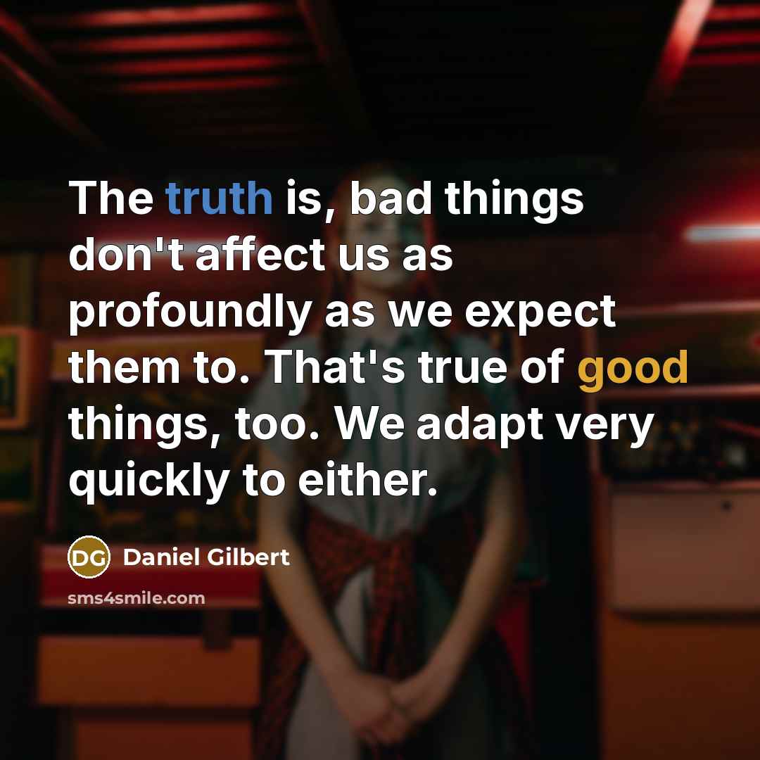 “The truth is, bad things don't affect us as profoundly as we expect them to. That's true of good things, too. We adapt very quickly to either.” quote by Daniel Gilbert