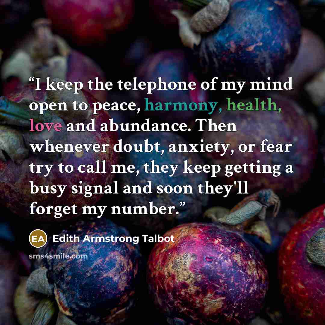 “I keep the telephone of my mind open to peace, harmony, health, love and abundance. Then whenever doubt, anxiety, or fear try to call me, they keep getting a busy signal and soon they'll forget my number.” quote by Edith Armstrong Talbot