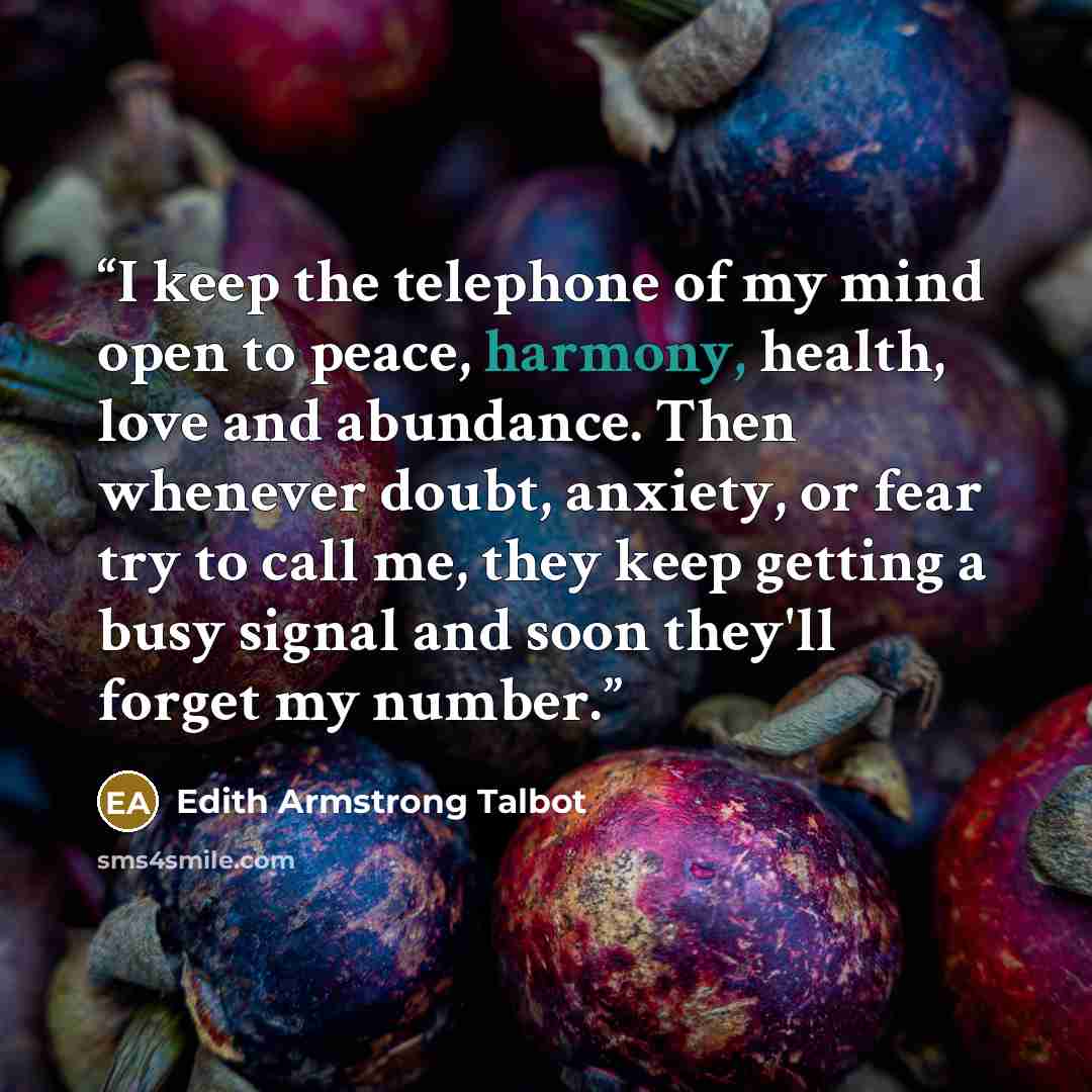 “I keep the telephone of my mind open to peace, harmony, health, love and abundance. Then whenever doubt, anxiety, or fear try to call me, they keep getting a busy signal and soon they'll forget my number.” quote by Edith Armstrong Talbot