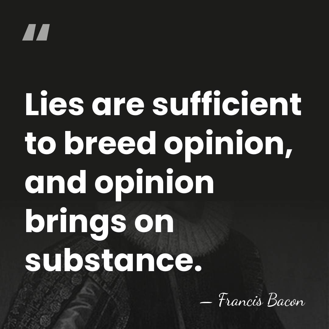 Lies are sufficient to breed opinion, and opinion brings on substance. - Francis Bacon