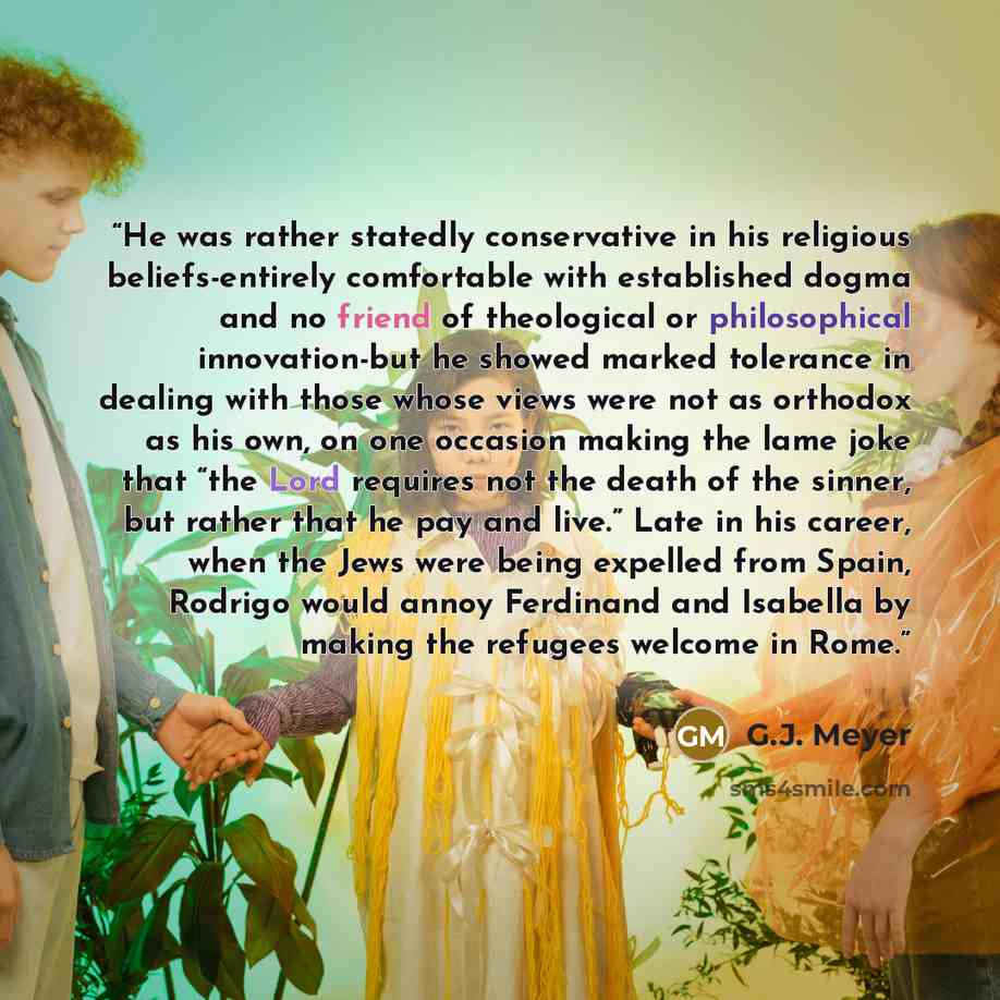 “He was rather statedly conservative in his religious beliefs-entirely comfortable with established dogma and no friend of theological or philosophical innovation-but he showed marked tolerance in dealing with those whose views were not as orthodox as his own, on one occasion making the lame joke…” quote by G.J. Meyer