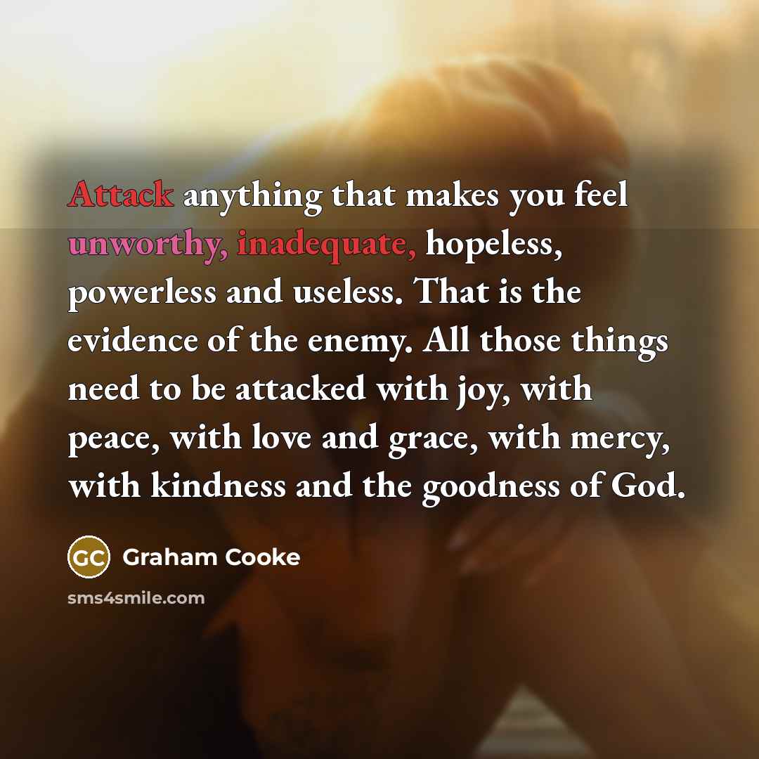 “Attack anything that makes you feel unworthy, inadequate, hopeless, powerless and useless. That is the evidence of the enemy. All those things need to be attacked with joy, with peace, with love and grace, with mercy, with kindness and the goodness of God.” quote by Graham Cooke