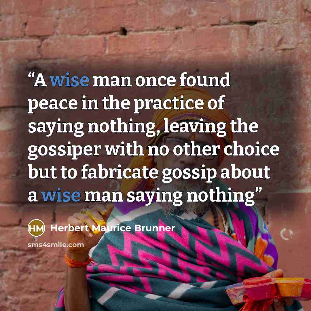 “A wise man once found peace in the practice of saying nothing, leaving the gossiper with no other choice but to fabricate gossip about a wise man saying nothing” quote by Herbert Maurice Brunner