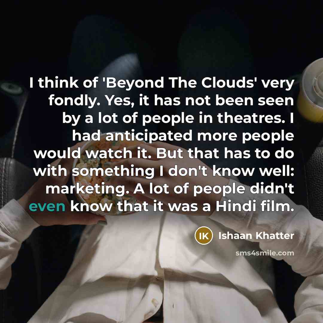 “I think of 'Beyond The Clouds' very fondly. Yes, it has not been seen by a lot of people in theatres. I had anticipated more people would watch it. But that has to do with something I don't know well: marketing. A lot of people didn't even know that it was a Hindi film.” quote by Ishaan Khatter