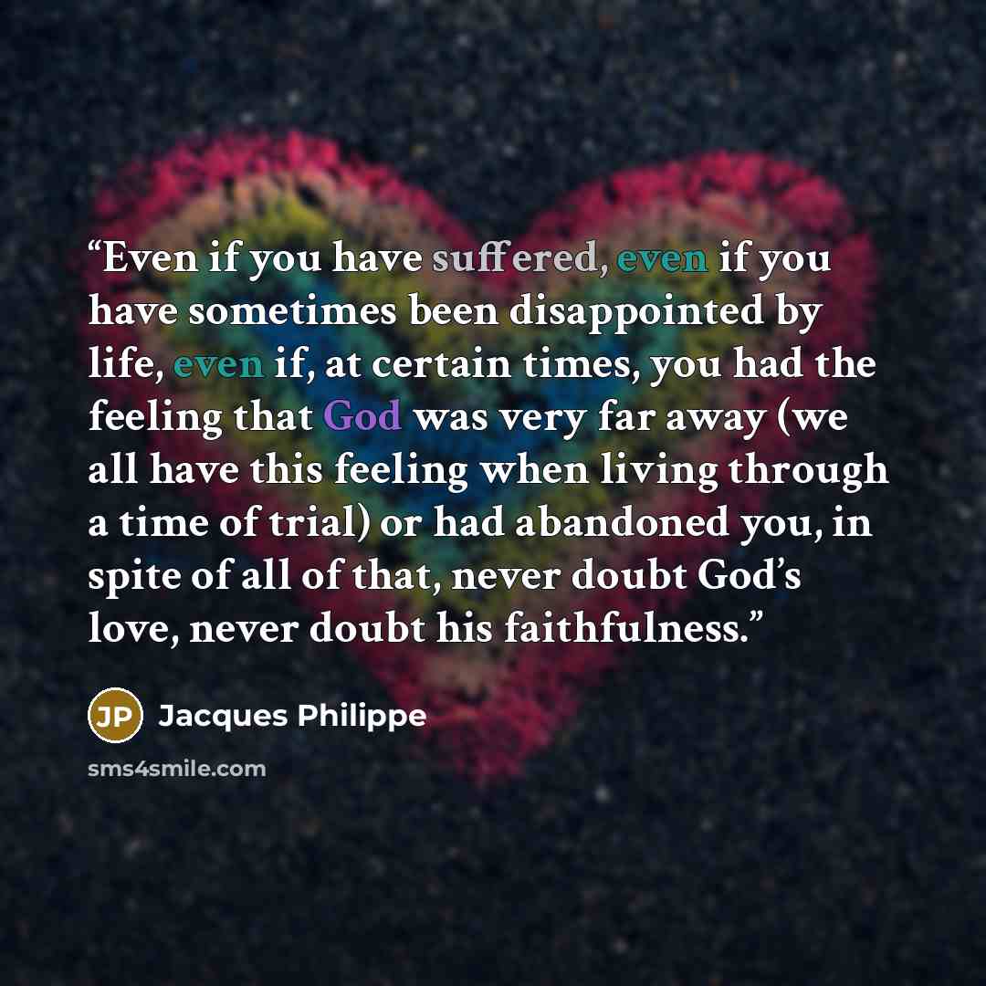 “Even if you have suffered, even if you have sometimes been disappointed by life, even if, at certain times, you had the feeling that God was very far away (we all have this feeling when living through a time of trial) or had abandoned you, in spite of all of that, never doubt God’s love, never…” quote by Jacques Philippe