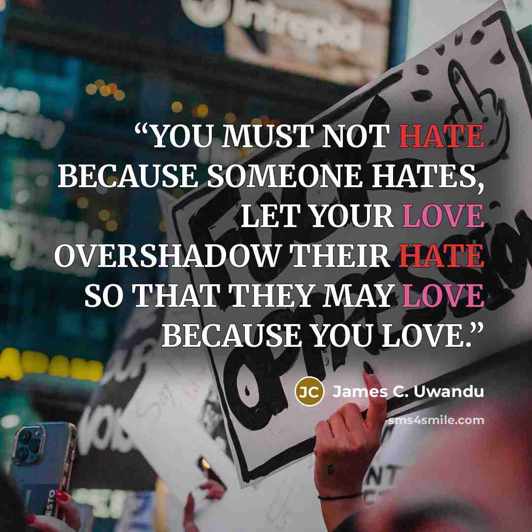 “YOU MUST NOT HATE BECAUSE SOMEONE HATES, LET YOUR LOVE OVERSHADOW THEIR HATE SO THAT THEY MAY LOVE BECAUSE YOU LOVE.” quote by James C. Uwandu