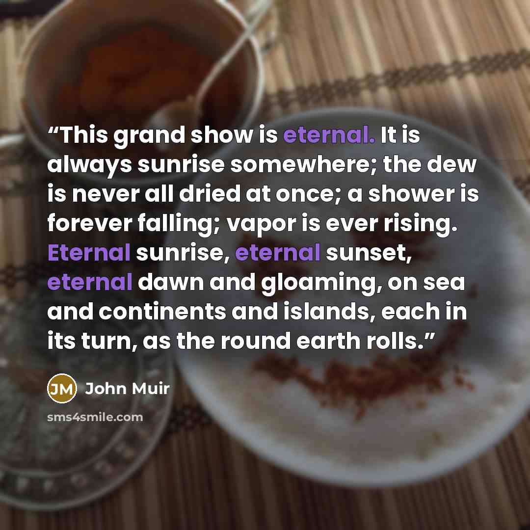 “This grand show is eternal. It is always sunrise somewhere; the dew is never all dried at once; a shower is forever falling; vapor is ever rising. Eternal sunrise, eternal sunset, eternal dawn and gloaming, on sea and continents and islands, each in its turn, as the round earth rolls.” quote by John Muir