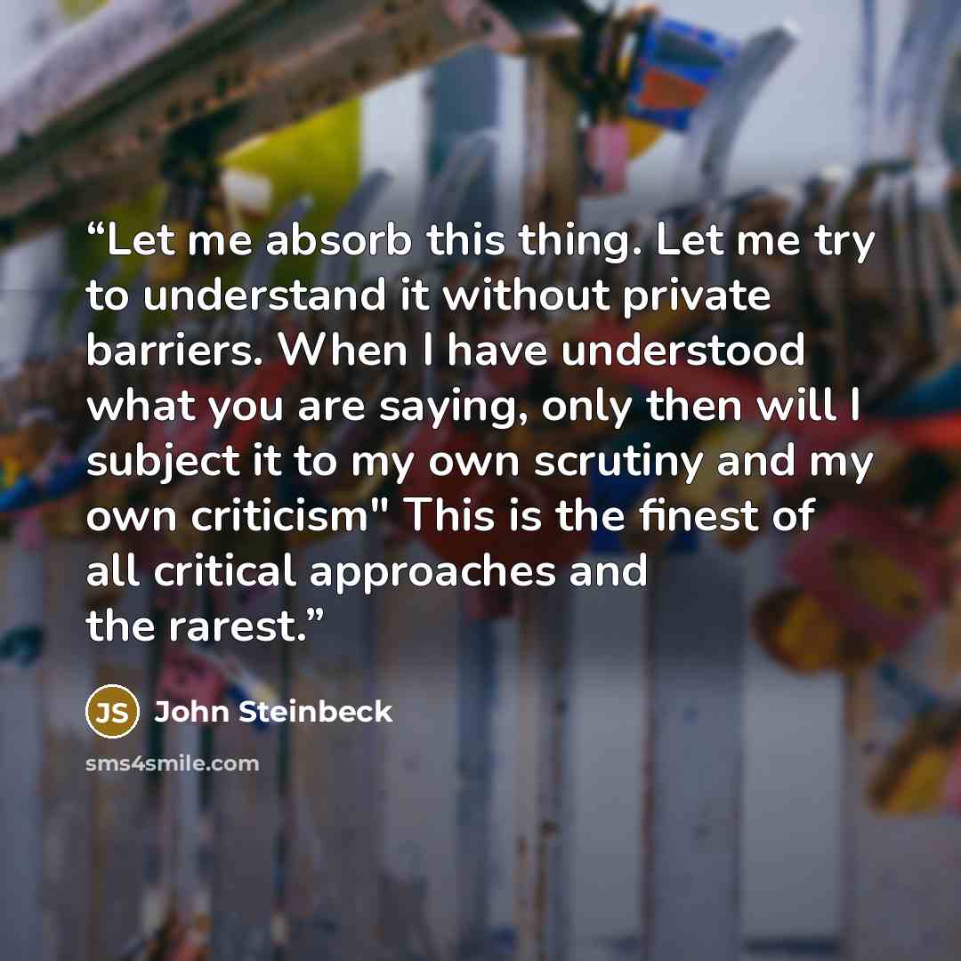 “Let me absorb this thing. Let me try to understand it without private barriers. When I have understood what you are saying, only then will I subject it to my own scrutiny and my own criticism" This is the finest of all critical approaches and the rarest.” quote by John Steinbeck