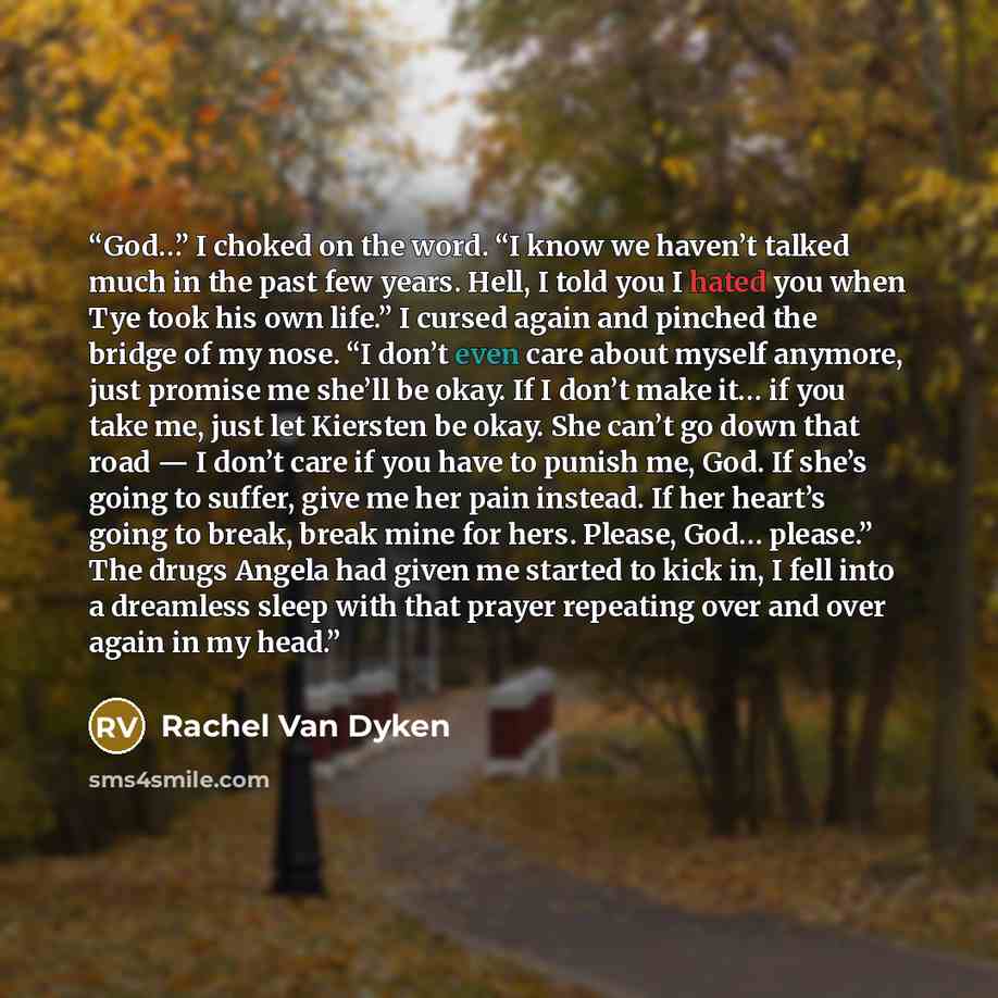 “God…” I choked on the word. “I know we haven’t talked much in the past few years. Hell, I told you I hated you when Tye took his own life.” I cursed again and pinched the bridge of my nose. “I don’t even care about myself anymore, just promise me she’ll be okay. If I don’t make it… if you take me…” quote by Rachel Van Dyken