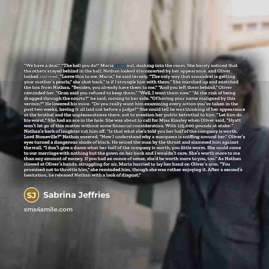 “We have a deal.” “The hell you do!” Maria cried out, dashing into the room. She barely noticed that the others stayed behind in the hall. Nathan looked disconcerted by her appearance, and Oliver looked alarmed. “Leave this to me, Maria,” he said tersely. “The only way that scoundrel is getting…” quote by Sabrina Jeffries