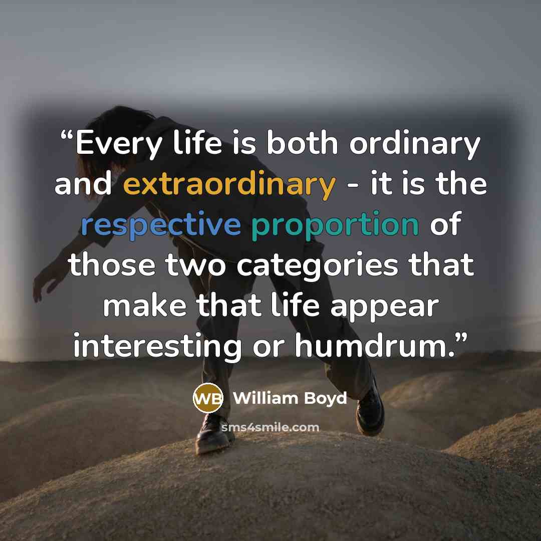 “Every life is both ordinary and extraordinary - it is the respective proportion of those two categories that make that life appear interesting or humdrum.” quote by William Boyd