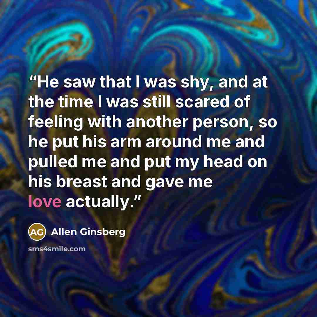 “He saw that I was shy, and at the time I was still scared of feeling with another person, so he put his arm around me and pulled me and put my head on his breast and gave me love actually.” quote by Allen Ginsberg