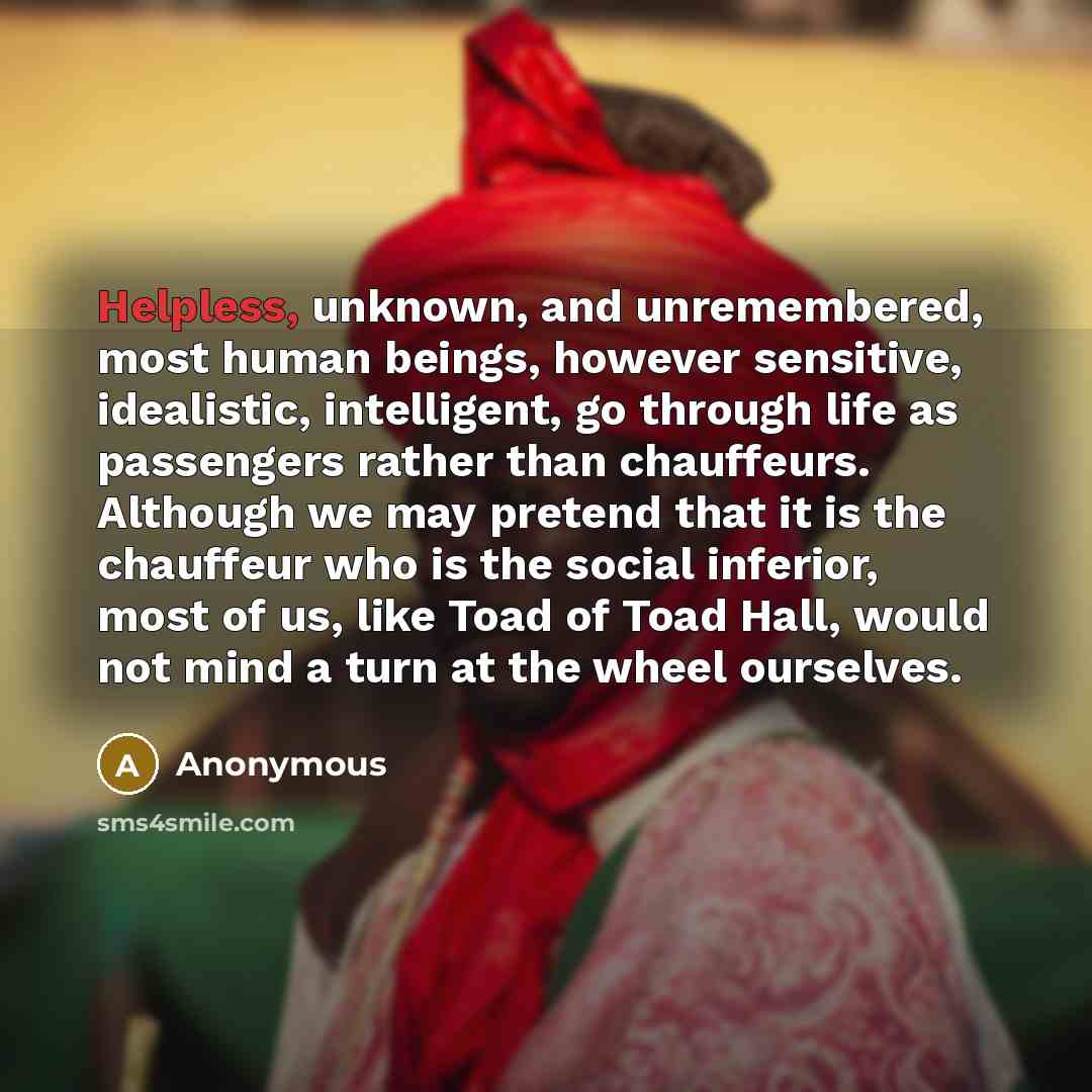 “Helpless, unknown, and unremembered, most human beings, however sensitive, idealistic, intelligent, go through life as passengers rather than chauffeurs. Although we may pretend that it is the chauffeur who is the social inferior, most of us, like Toad of Toad Hall, would not mind a turn at the…” quote by Anonymous