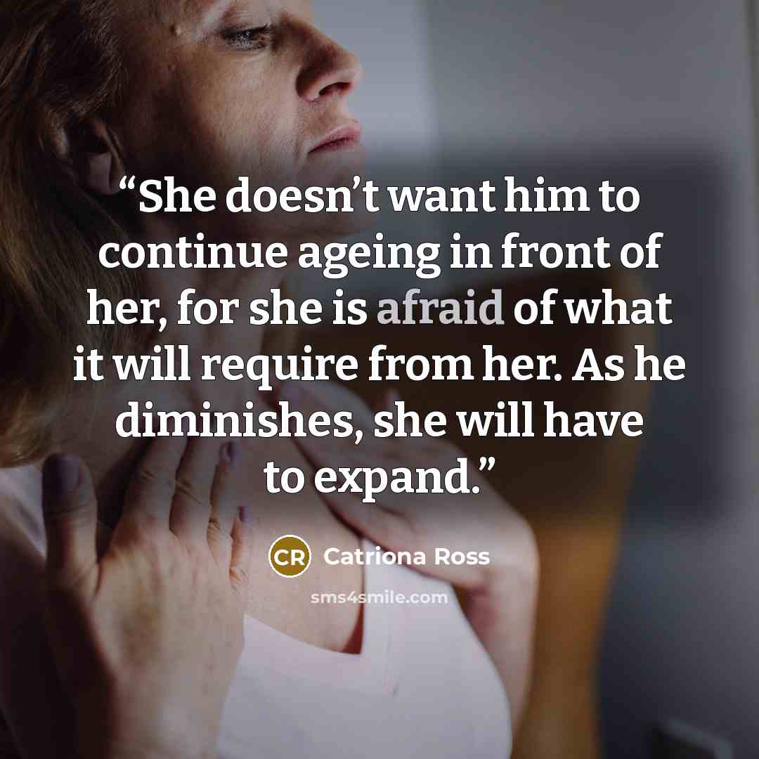 “She doesn’t want him to continue ageing in front of her, for she is afraid of what it will require from her. As he diminishes, she will have to expand.” quote by Catriona Ross