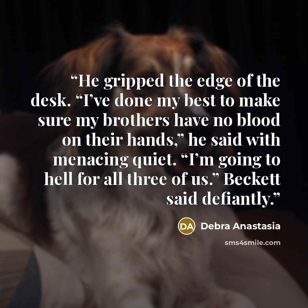 “He gripped the edge of the desk. “I’ve done my best to make sure my brothers have no blood on their hands,” he said with menacing quiet. “I’m going to hell for all three of us.” Beckett said defiantly.” quote by Debra Anastasia