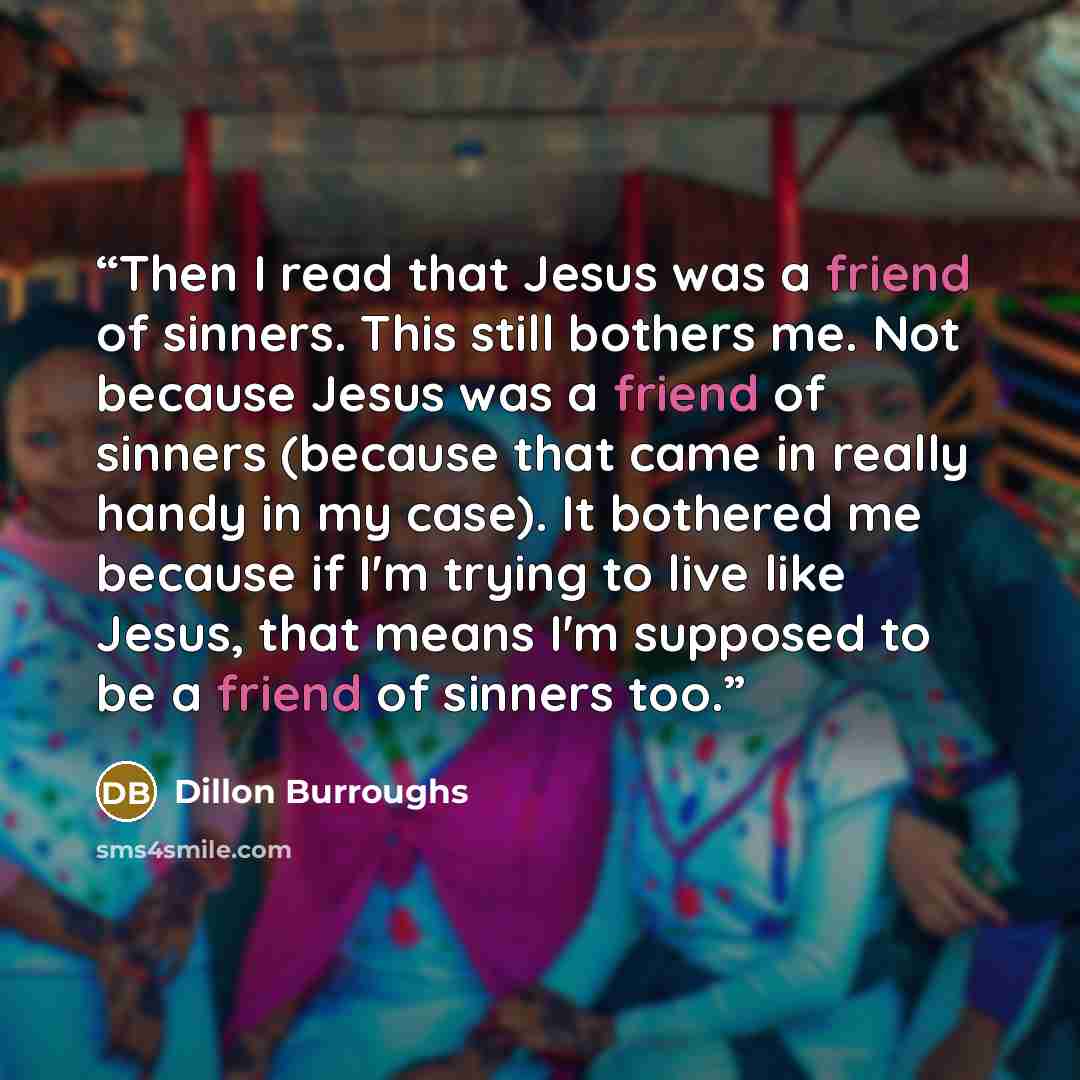 “Then I read that Jesus was a friend of sinners. This still bothers me. Not because Jesus was a friend of sinners (because that came in really handy in my case). It bothered me because if I'm trying to live like Jesus, that means I'm supposed to be a friend of sinners too.” quote by Dillon Burroughs
