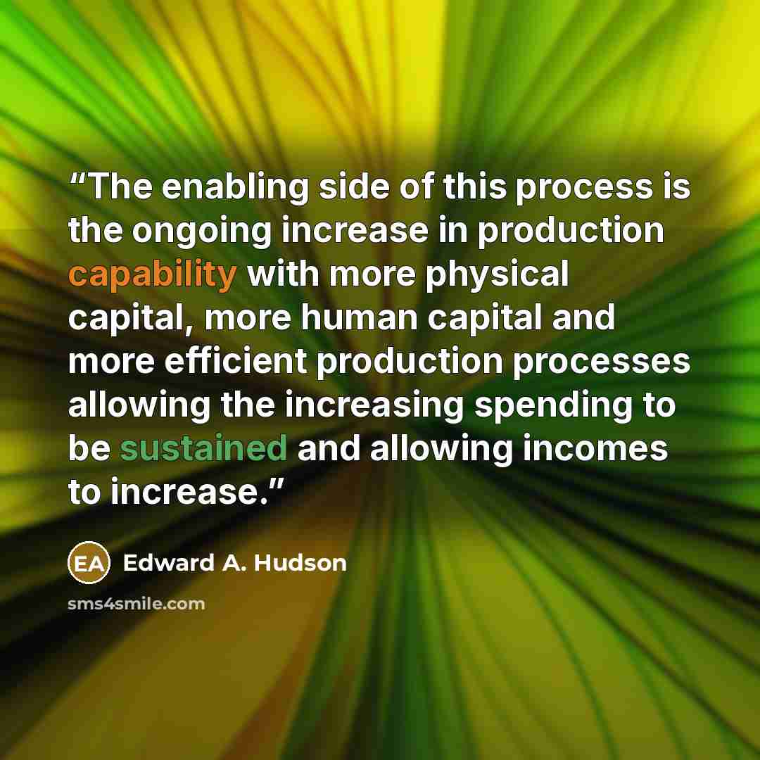 “The enabling side of this process is the ongoing increase in production capability with more physical capital, more human capital and more efficient production processes allowing the increasing spending to be sustained and allowing incomes to increase.” quote by Edward A. Hudson