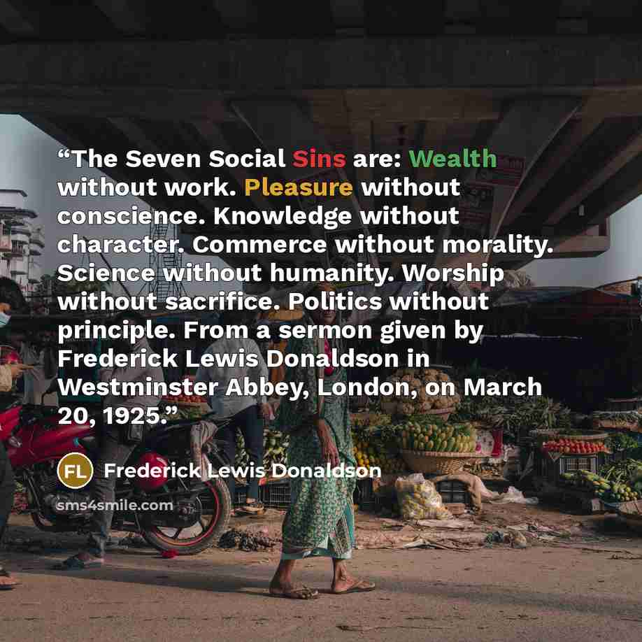 “The Seven Social Sins are: Wealth without work. Pleasure without conscience. Knowledge without character. Commerce without morality. Science without humanity. Worship without sacrifice. Politics without principle. From a sermon given by Frederick Lewis Donaldson in Westminster Abbey, London, on…” quote by Frederick Lewis Donaldson