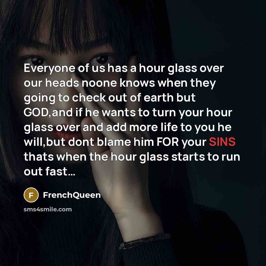 “Everyone of us has a hour glass over our heads noone knows when they going to check out of earth but GOD,and if he wants to turn your hour glass over and add more life to you he will,but dont blame him FOR your SINS thats when the hour glass starts to run out fast…” quote by Frenchqueen