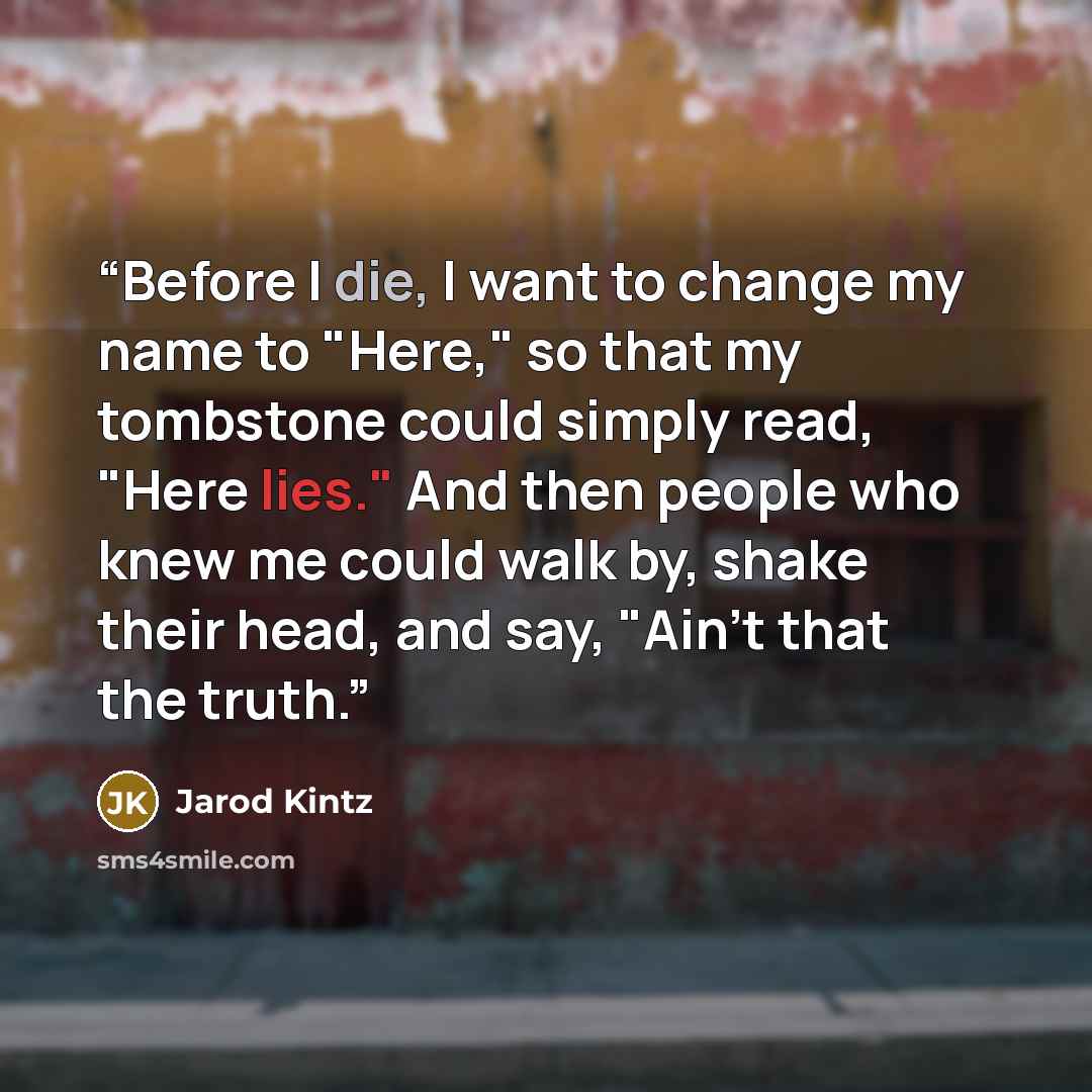 “Before I die, I want to change my name to "Here," so that my tombstone could simply read, "Here lies." And then people who knew me could walk by, shake their head, and say, "Ain't that the truth.” quote by Jarod Kintz