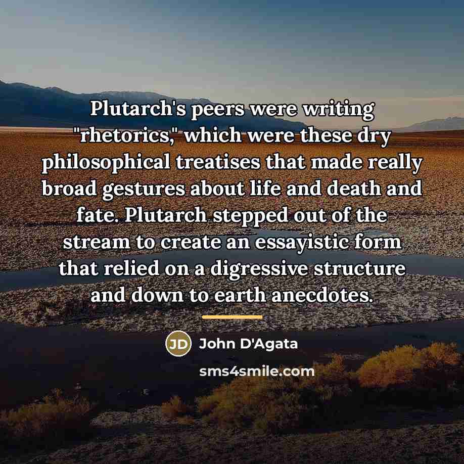 “Plutarch's peers were writing "rhetorics," which were these dry philosophical…” quote by John D'Agata