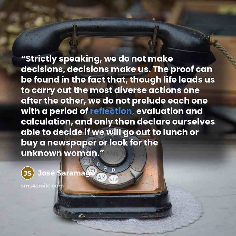 “Strictly speaking, we do not make decisions, decisions make us. The proof can be found in the fact that, though life leads us to carry out the most diverse actions one after the other, we do not prelude each one with a period of reflection, evaluation and calculation, and only then declare…” quote by José Saramago