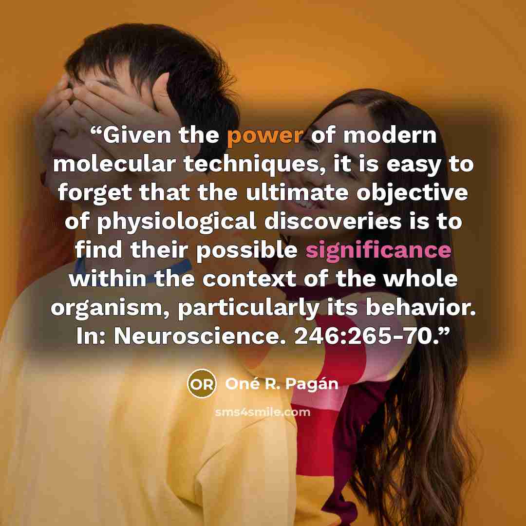 “Given the power of modern molecular techniques, it is easy to forget that the ultimate objective of physiological discoveries is to find their possible significance within the context of the whole organism, particularly its behavior. In: Neuroscience. 246:265-70.” quote by Oné R. Pagán