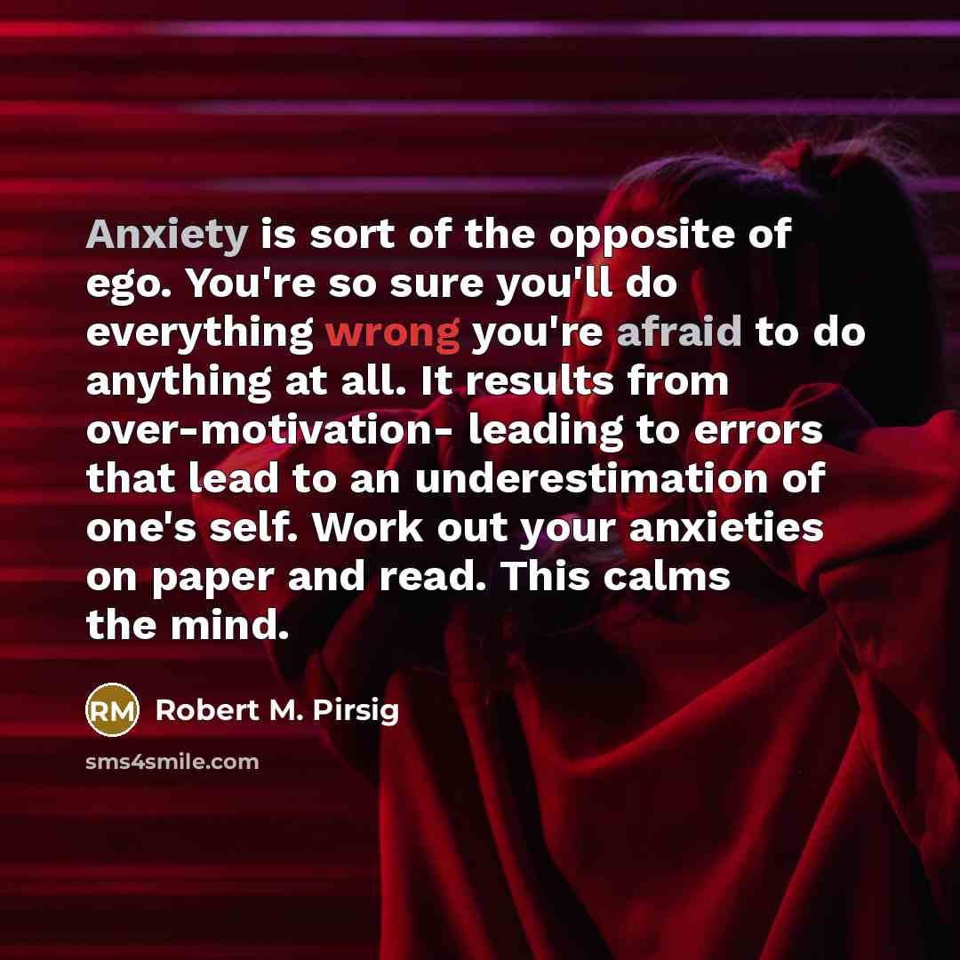 “Anxiety is sort of the opposite of ego. You're so sure you'll do everything wrong you're afraid to do anything at all. It results from over-motivation- leading to errors that lead to an underestimation of one's self. Work out your anxieties on paper and read. This calms the mind.” quote by Robert M. Pirsig