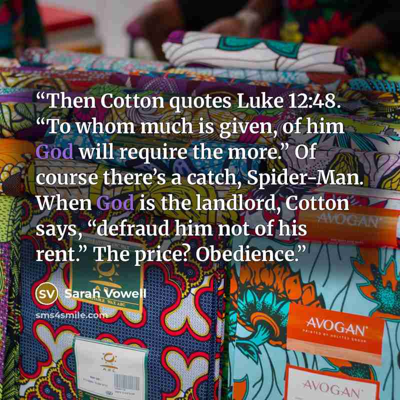 “Then Cotton quotes Luke 12:48. “To whom much is given, of him God will require the more.” Of course there’s a catch, Spider-Man. When God is the landlord, Cotton says, “defraud him not of his rent.” The price? Obedience.” quote by Sarah Vowell